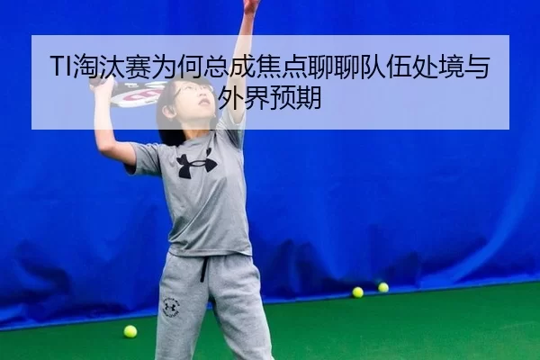 TI淘汰赛为何总成焦点聊聊队伍处境与外界预期